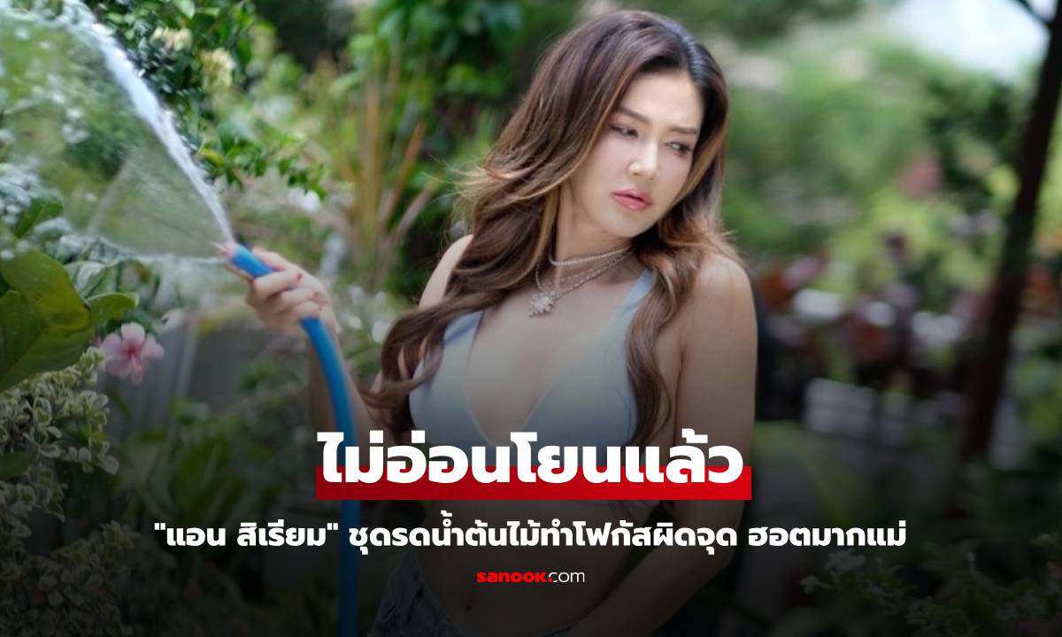 "แอน สิเรียม" ไม่อ่อนโยนแล้ว ชุดรดน้ำต้นไม้ทำโฟกัสผิดจุด ฮอตมากแม่