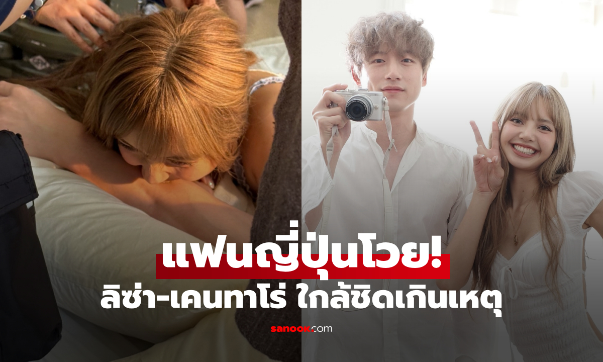 แฟนญี่ปุ่นโวย! ช็อตเบื้องหลัง LISA กับ เคนทาโร่ ใกล้ชิดกันเกินเหตุ